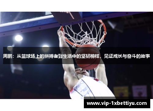周鹏:从篮球场上的拼搏者到生活中的坚韧榜样,见证成长与奋斗的故事